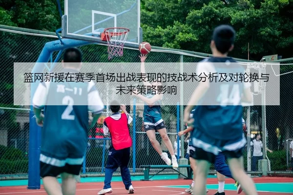 篮网新援在赛季首场出战表现的技战术分析及对轮换与未来策略影响